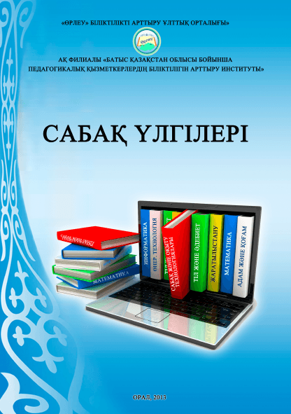 Сабақ үлгілері. Әдістемелік жинақ. «Өрлеу» БАҰО» АҚ филиалы «БҚО ПҚБАИ». Алматы.-2013.-313 бет